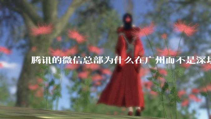 腾讯的微信总部为什么在广州而不是深圳？