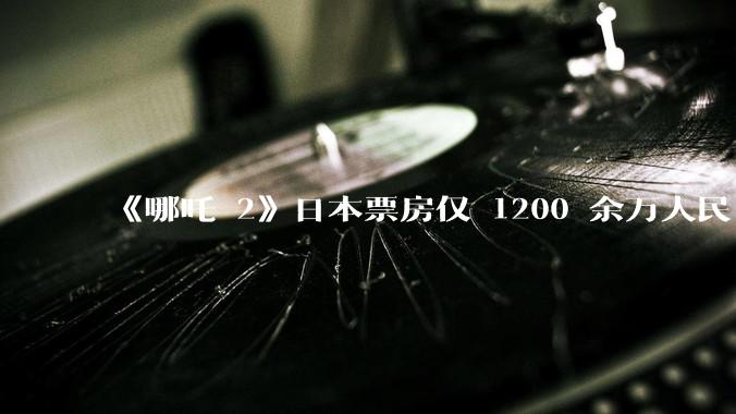 《哪吒 2》日本票房仅 1200 余万人民币，造成这种情况的原因是什么？
