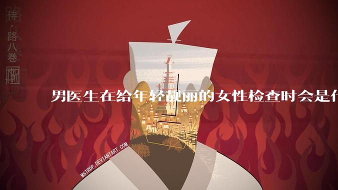 男医生在给年轻靓丽的女性检查时会是什么心态？