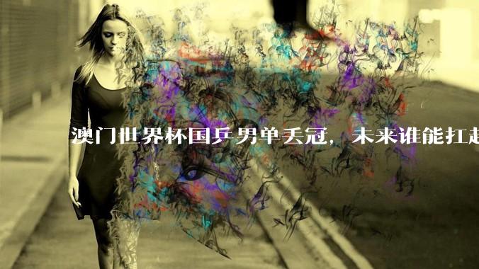 澳门世界杯国乒男单丢冠，未来谁能扛起男乒大旗？